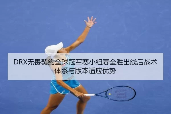 DRX无畏契约全球冠军赛小组赛全胜出线后战术体系与版本适应优势
